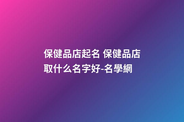 保健品店起名 保健品店取什么名字好-名學網